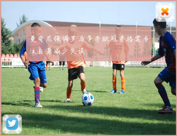 曼奇尼强调罗马争夺欧冠资格需专注自身减少失误