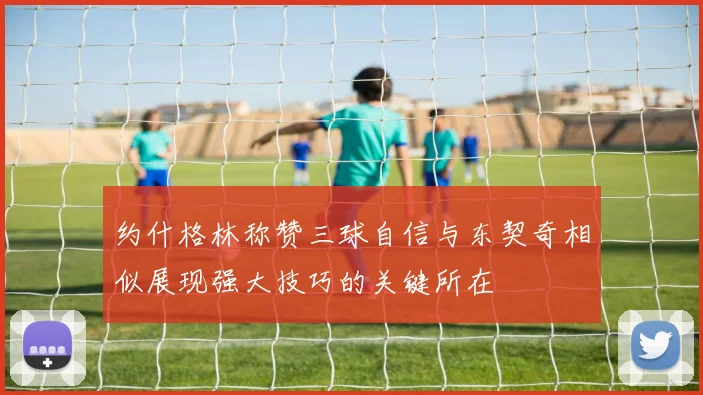 约什格林称赞三球自信与东契奇相似展现强大技巧的关键所在