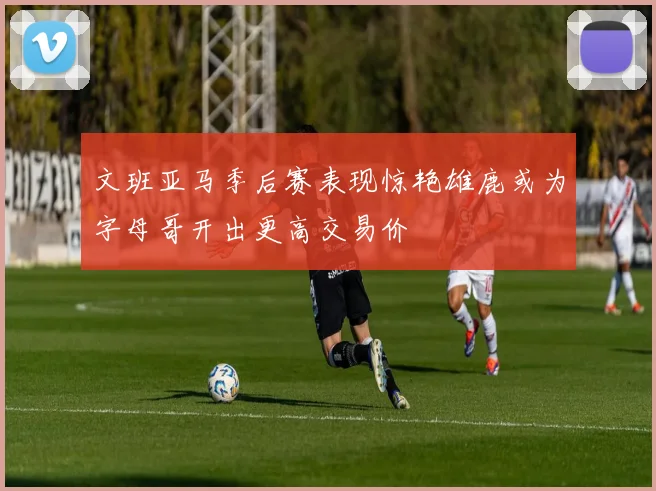 文班亚马季后赛表现惊艳雄鹿或为字母哥开出更高交易价