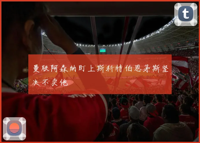 曼联阿森纳盯上斯科特伯恩茅斯坚决不卖他