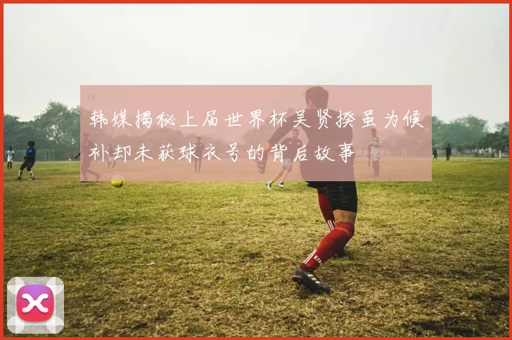 韩媒揭秘上届世界杯吴贤揆虽为候补却未获球衣号的背后故事