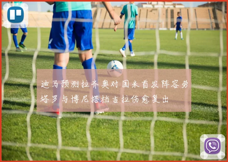 迪马预测拉齐奥对国米首发阵容劳塔罗与博尼搭档吉拉伤愈复出