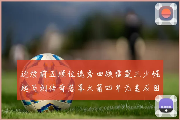 连续前五顺位选秀回顾雷霆三少崛起马刺传奇落幕火箭四年无基石困境