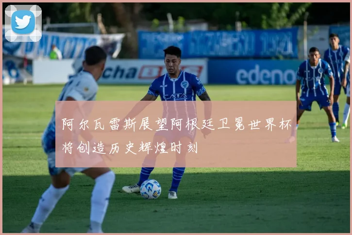 阿尔瓦雷斯展望阿根廷卫冕世界杯将创造历史辉煌时刻