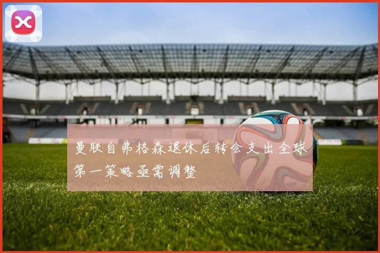 曼联自弗格森退休后转会支出全球第一策略亟需调整