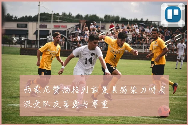 西蒙尼赞扬格列兹曼具感染力特质深受队友喜爱与尊重