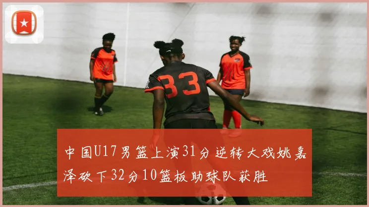 中国U17男篮上演31分逆转大戏姚嘉泽砍下32分10篮板助球队获胜